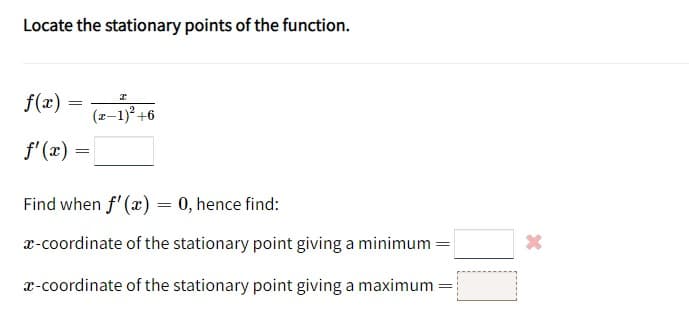 Locate the stationary points of the function.
f(x) =
f'(x) =
=
I
(x-1)² +6
Find when f'(x) = 0, hence find:
x-coordinate of the stationary point giving a minimum
x-coordinate of the stationary point giving a maximum
=
=