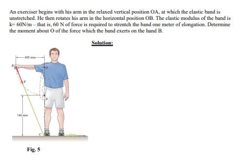An exerciser begins with his arm in the relaxed vertical position OA, at which the elastic band is
unstretched. He then rotates his arm in the horizontal position OB. The elastic modulus of the band is
k=60N/m- that is, 60 N of force is required to strentch the band one meter of elongation. Determine
the moment about O of the force which the band exerts on the hand B.
Solution:
740mm
Fig. 5