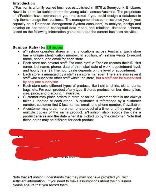 Introduction
a*Fashion is a family-owned business established in 1970 at Sunnybank, Brisbane.
Now it is a popular fashion brand for young adults across Australia. The proprietors
of a*Fashion have approached you and asked if you could design a database to
help them manage their business. The management has commissioned you (in your
capacity as a Database Management System consultant) to analyse, design and
develop an appropriate conceptual data model and relational database schema,
based on the following information gathered about the current business activities.
Business Rules (for all students):
a*Fashion operates stores in many locations across Australia. Each store
has a unique identification number. In addition, a*Fashion wants to record
name, phone, and email for each store.
• Each store has several staff. For each staff, a*Fashion records their ID, first
name, last name, phone, date of birth, start date of work, appointment level,
and hourly rate ($). The hourly rate depends on the level of appointment.
• Each store is managed by a staff as a store manager. There are also several
staff who supervise other staff within the store, but a staff can be supervised
by only one supervisor.
• Each store sells different types of products like t-shirts, shirts, skirts, pants,
bags, etc. For each product of any type, it stores product number, description,
size, price, and discount, if available.
• Customer may place orders in store or online. Customer details are always
taken / updated at each order. A customer is referenced by a customer
number, customer first & last names, email, and phone number, if available.
• A customer may order more than one product at a time, and they may order
multiple copies of the same product. a*Fashion also records the date a
product arrives and the date when it is picked up by the customer. Note that
these dates may be different for each product.
Note that a*Fashion understands that they may not have provided you with
sufficient information. If you need to make assumptions about their business,
please ensure that you record them.