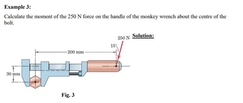 Example 3:
Calculate the moment of the 250 N force on the handle of the monkey wrench about the centre of the
bolt.
T
30 mm
-200 mm
Fig. 3
250 N Solution:
15°