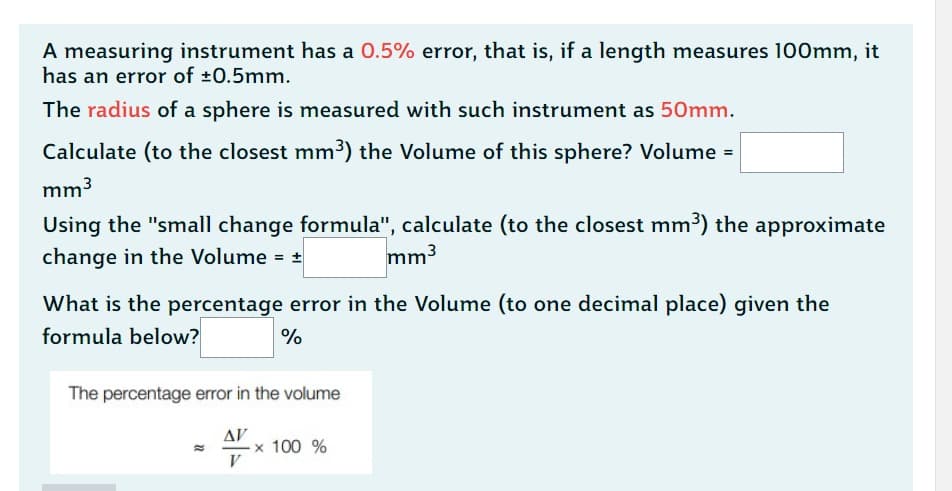 A measuring instrument has a 0.5% error, that is, if a length measures 100mm, it
has an error of ±0.5mm.
The radius of a sphere is measured with such instrument as 50mm.
Calculate (to the closest mm³) the Volume of this sphere? Volume =
mm³
Using the "small change formula", calculate (to the closest mm³) the approximate
change in the Volume = ±
mm³
What is the percentage error in the Volume (to one decimal place) given the
formula below?
%
The percentage error in the volume
ΔΙ'
V
x 100 %
