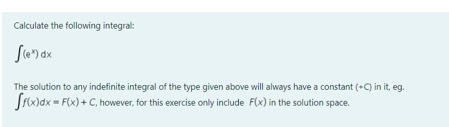 Calculate the following integral:
S(ex) dx
The solution to any indefinite integral of the type given above will always have a constant (+C) in it, eg.
[f(x) dx = F(x) + C, however, for this exercise only include F(x) in the solution space.