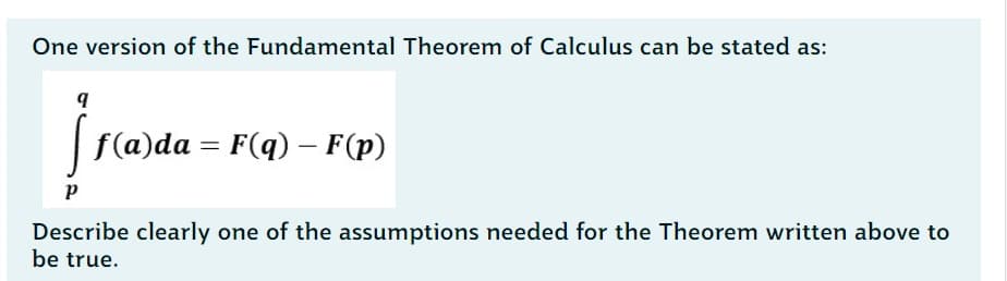 One version of the Fundamental Theorem of Calculus can be stated as:
q
[ f(a)da
f(a)da = F(q) – F(p)
-
P
Describe clearly one of the assumptions needed for the Theorem written above to
be true.