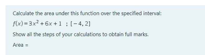 Calculate the area under this function over the specified interval:
f(x)=3x² +6x + 1; [-4,2]
Show all the steps of your calculations to obtain full marks.
Area =