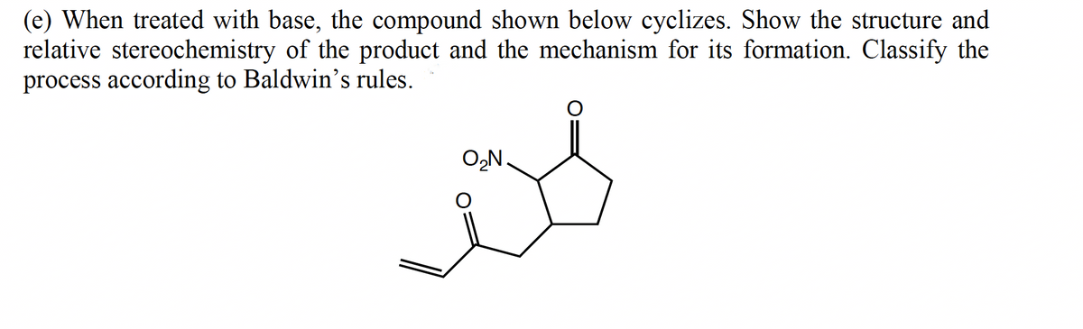 (e) When treated with base, the compound shown below cyclizes. Show the structure and
relative stereochemistry of the product and the mechanism for its formation. Classify the
process according to Baldwin's rules.
O,N.
