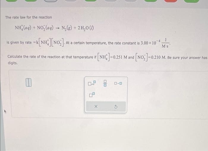 The rate law for the reaction
NH (aq) + NO, (ag) N,(g) + 2H,0 ()
-4
is given by rate =}
At a certain temperature, the rate constant is 3.00 x 10*
M-s
Calculate the rate of the reaction at that temperature If NH-0.251 M and NO, =0.210 M. Be sure your answer has
digits.
