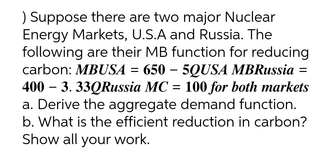 ) Suppose there are two major Nuclear
Energy Markets, U.S.A and Russia. The
following are their MB function for reducing
carbon: MBUSA = 650 – 5QUSA MBRussia =
400 – 3. 33QRussia MC = 100 for both markets
a. Derive the aggregate demand function.
b. What is the efficient reduction in carbon?
Show all your work.
