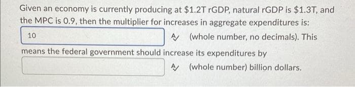 Given an economy is currently producing at $1.2T rGDP, natural rGDP is $1.3T, and
the MPC is 0.9, then the multiplier for increases in aggregate expenditures is:
10
A (whole number, no decimals). This
means the federal government should increase its expenditures by
A (whole number) billion dollars.
