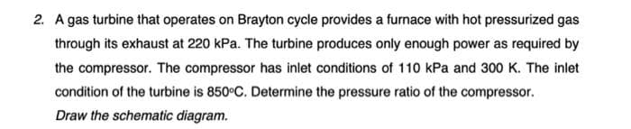 2. A gas turbine that operates on Brayton cycle provides a furnace with hot pressurized gas
through its exhaust at 220 kPa. The turbine produces only enough power as required by
the compressor. The compressor has inlet conditions of 110 kPa and 300 K. The inlet
condition of the turbine is 850°C. Determine the pressure ratio of the compressor.
Draw the schematic diagram.
