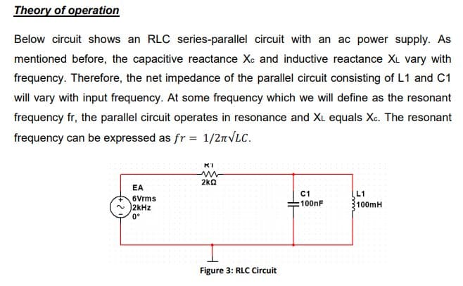 Theory of operation
Below circuit shows an RLC series-parallel circuit with an ac power supply. As
mentioned before, the capacitive reactance Xc and inductive reactance XL vary with
frequency. Therefore, the net impedance of the parallel circuit consisting of L1 and C1
will vary with input frequency. At some frequency which we will define as the resonant
frequency fr, the parallel circuit operates in resonance and XL equals Xc. The resonant
frequency can be expressed as fr = 1/2л√LC.
EA
6Vrms
2kHz
0°
KI
m
2kQ
Figure 3: RLC Circuit
C1
100nF
L1
100mH