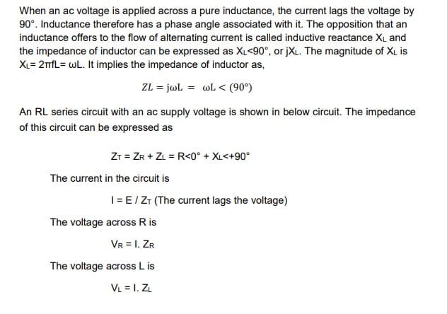 When an ac voltage is applied across a pure inductance, the current lags the voltage by
90°. Inductance therefore has a phase angle associated with it. The opposition that an
inductance offers to the flow of alternating current is called inductive reactance XL and
the impedance of inductor can be expressed as XL<90°, or jXL. The magnitude of XL is
XL=2TfL= wL. It implies the impedance of inductor as,
ZL = jwL = wL < (90°)
An RL series circuit with an ac supply voltage is shown in below circuit. The impedance
of this circuit can be expressed as
ZT = ZR + ZL = R<0° + XL<+90°
The current in the circuit is
1 = E / ZT (The current lags the voltage)
The voltage across R is
VR = I. ZR
The voltage across L is
VL = I. ZL