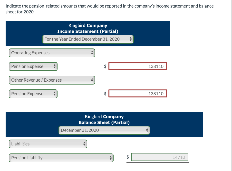Indicate the pension-related amounts that would be reported in the company's income statement and balance
sheet for 2020.
Operating Expenses
Pension Expense
Other Revenue / Expenses
Pension Expense
Kingbird Company
Income Statement (Partial)
For the Year Ended December 31, 2020
Liabilities
Pension Liability
4
LA
December 31, 2020
$
LA
$
Kingbird Company
Balance Sheet (Partial)
tA
"
138110
138110
14710