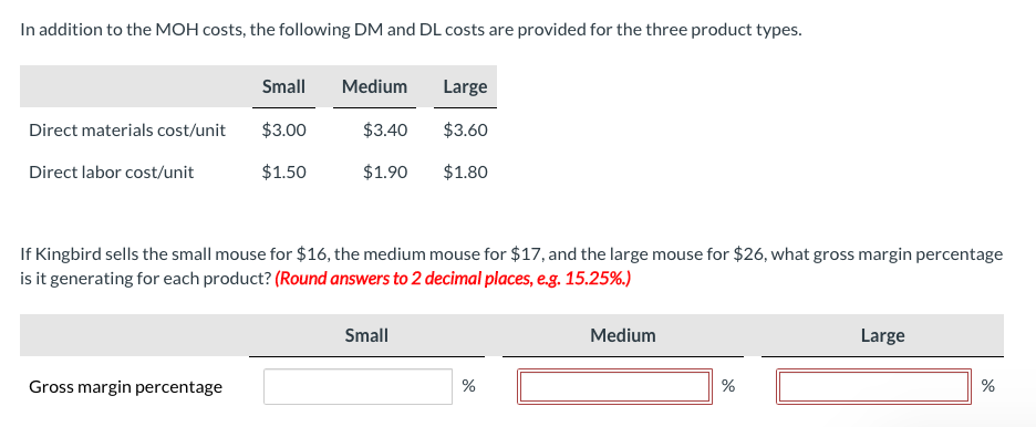 In addition to the MOH costs, the following DM and DL costs are provided for the three product types.
Direct materials cost/unit
Direct labor cost/unit
Small
Gross margin percentage
$3.00
$1.50
Medium
$3.40
$1.90
If Kingbird sells the small mouse for $16, the medium mouse for $17, and the large mouse for $26, what gross margin percentage
is it generating for each product? (Round answers to 2 decimal places, e.g. 15.25%.)
Large
$3.60
$1.80
Small
%
Medium
%
Large
de
%