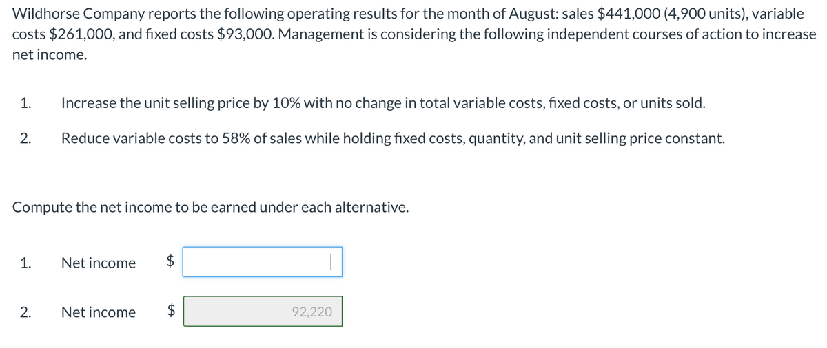 Wildhorse Company reports the following operating results for the month of August: sales $441,000 (4,900 units), variable
costs $261,000, and fixed costs $93,000. Management is considering the following independent courses of action to increase
net income.
1.
Increase the unit selling price by 10% with no change in total variable costs, fixed costs, or units sold.
2.
Reduce variable costs to 58% of sales while holding fixed costs, quantity, and unit selling price constant.
Compute the net income to be earned under each alternative.
1.
Net income
2.
Net income
92,220
%24
%24
