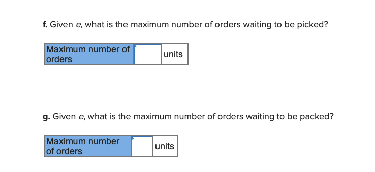 f. Given e, what is the maximum number of orders waiting to be picked?
Maximum number of
orders
units
g. Given e, what is the maximum number of orders waiting to be packed?
Maximum number
of orders
units