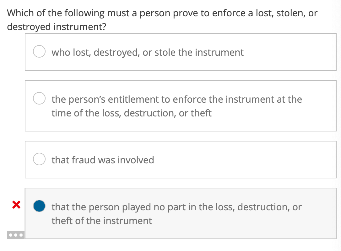 Which of the following must a person prove to enforce a lost, stolen, or
destroyed instrument?
who lost, destroyed, or stole the instrument
X
the person's entitlement to enforce the instrument at the
time of the loss, destruction, or theft
that fraud was involved
that the person played no part in the loss, destruction, or
theft of the instrument