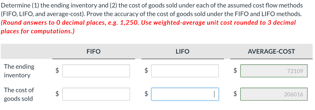 Determine (1) the ending inventory and (2) the cost of goods sold under each of the assumed cost flow methods
(FIFO, LIFO, and average-cost). Prove the accuracy of the cost of goods sold under the FIFO and LIFO methods.
(Round answers to 0 decimal places, e.g. 1,250. Use weighted-average unit cost rounded to 3 decimal
places for computations.)
FIFO
LIFO
AVERAGE-COST
The ending
72109
inventory
The cost of
$
$
206016
goods sold
%24
%24
%24
%24
%24
