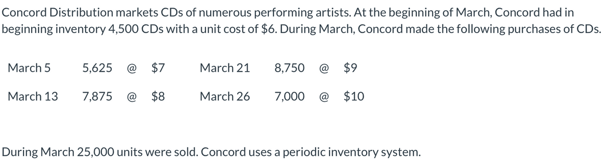 Concord Distribution markets CDs of numerous performing artists. At the beginning of March, Concord had in
beginning inventory 4,500 CDs with a unit cost of $6. During March, Concord made the following purchases of CDs.
March 5
5,625
$7
March 21
8,750
$9
March 13
7,875
$8
March 26
7,000 @ $10
During March 25,000 units were sold. Concord uses a periodic inventory system.
