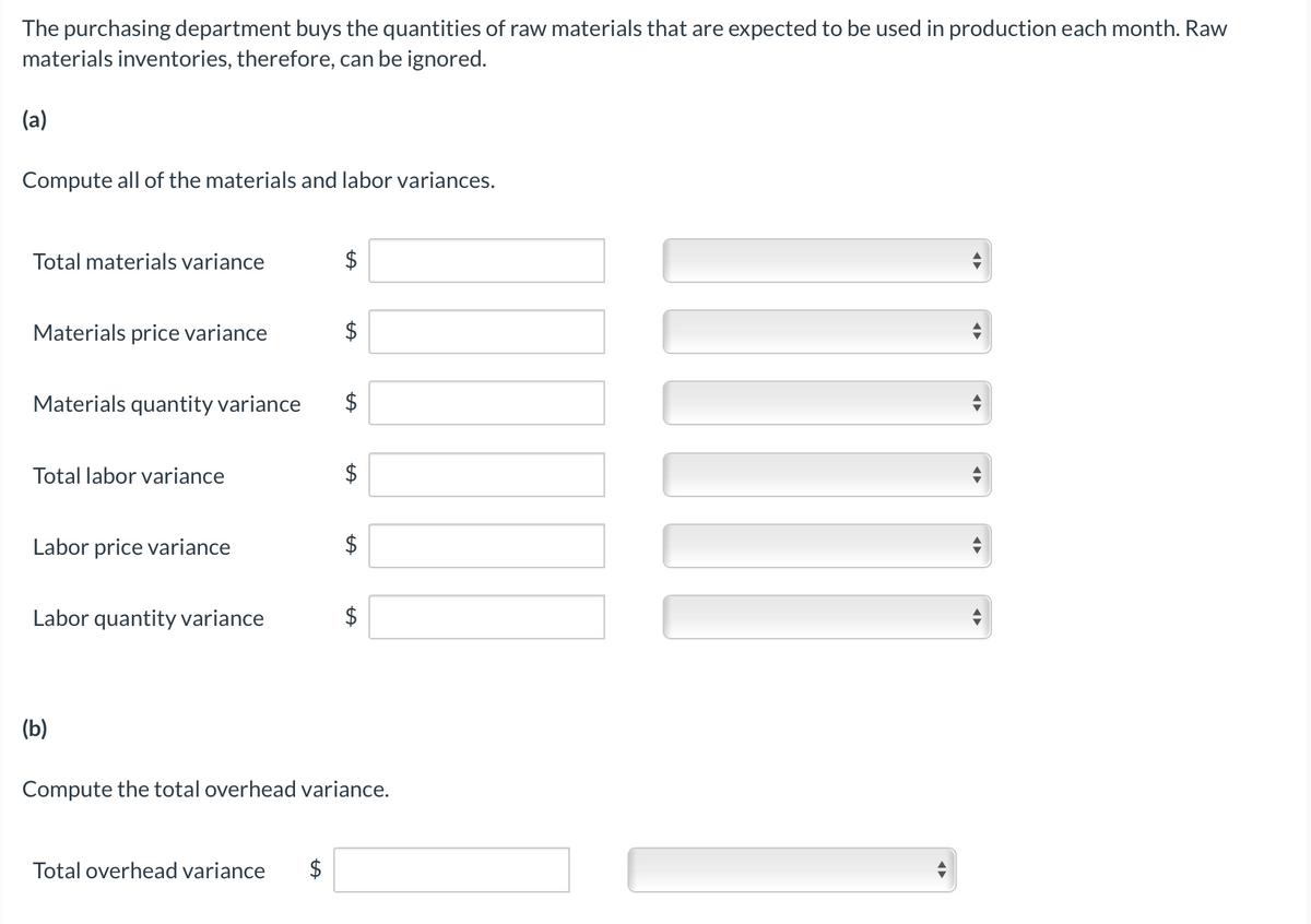 The purchasing department buys the quantities of raw materials that are expected to be used in production each month. Raw
materials inventories, therefore, can be ignored.
(a)
Compute all of the materials and labor variances.
Total materials variance
$
Materials price variance
$
Materials quantity variance
$
Total labor variance
$
Labor price variance
Labor quantity variance
(b)
Compute the total overhead variance.
Total overhead variance
$
%24
%24
%24
