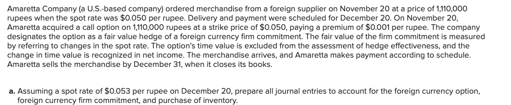 Amaretta Company (a U.S.-based company) ordered merchandise from a foreign supplier on November 20 at a price of 1,110,000
rupees when the spot rate was $0.050 per rupee. Delivery and payment were scheduled for December 20. On November 20,
Amaretta acquired a call option on 1,110,000 rupees at a strike price of $0.050, paying a premium of $0.001 per rupee. The company
designates the option as a fair value hedge of a foreign currency firm commitment. The fair value of the firm commitment is measured
by referring to changes in the spot rate. The option's time value is excluded from the assessment of hedge effectiveness, and the
change in time value is recognized in net income. The merchandise arrives, and Amaretta makes payment according to schedule.
Amaretta sells the merchandise by December 31, when it closes its books.
a. Assuming a spot rate of $0.053 per rupee on December 20, prepare all journal entries to account for the foreign currency option,
foreign currency firm commitment, and purchase of inventory.