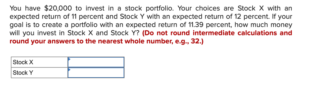 You have $20,000 to invest in a stock portfolio. Your choices are Stock X with an
expected return of 11 percent and Stock Y with an expected return of 12 percent. If your
goal is to create a portfolio with an expected return of 11.39 percent, how much money
will you invest in Stock X and Stock Y? (Do not round intermediate calculations and
round your answers to the nearest whole number, e.g., 32.)
Stock X
Stock Y