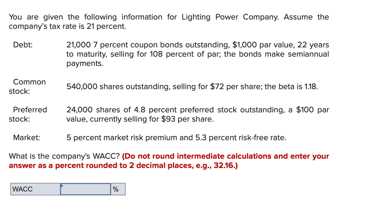 You are given the following information for Lighting Power Company. Assume the
company's tax rate is 21 percent.
Debt:
Common
stock:
Preferred
stock:
24,000 shares of 4.8 percent preferred stock outstanding, a $100 par
value, currently selling for $93 per share.
5 percent market risk premium and 5.3 percent risk-free rate.
What is the company's WACC? (Do not round intermediate calculations and enter your
answer as a percent rounded to 2 decimal places, e.g., 32.16.)
Market:
21,000 7 percent coupon bonds outstanding, $1,000 par value, 22 years
to maturity, selling for 108 percent of par; the bonds make semiannual
payments.
WACC
540,000 shares outstanding, selling for $72 per share; the beta is 1.18.
%