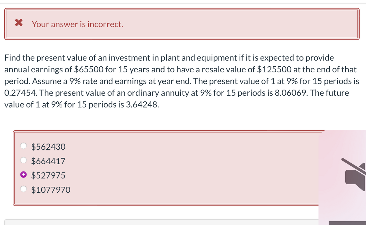 * Your answer is incorrect.
Find the present value of an investment in plant and equipment if it is expected to provide
annual earnings of $65500 for 15 years and to have a resale value of $125500 at the end of that
period. Assume a 9% rate and earnings at year end. The present value of 1 at 9% for 15 periods is
0.27454. The present value of an ordinary annuity at 9% for 15 periods is 8.06069. The future
value of 1 at 9% for 15 periods is 3.64248.
$562430
$664417
$527975
$1077970