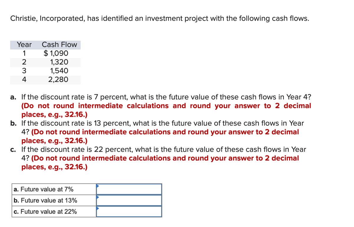 Christie, Incorporated, has identified an investment project with the following cash flows.
Year
1
2
3
4
Cash Flow
$1,090
1,320
1,540
2,280
a. If the discount rate is 7 percent, what is the future value of these cash flows in Year 4?
(Do not round intermediate calculations and round your answer to 2 decimal
places, e.g., 32.16.)
b. If the discount rate is 13 percent, what is the future value of these cash flows in Year
4? (Do not round intermediate calculations and round your answer to 2 decimal
places, e.g., 32.16.)
c. If the discount rate is 22 percent, what is the future value of these cash flows in Year
4? (Do not round intermediate calculations and round your answer to 2 decimal
places, e.g., 32.16.)
a. Future value at 7%
b. Future value at 13%
c. Future value at 22%