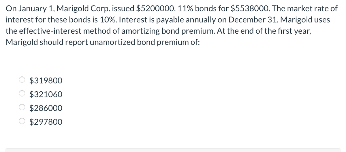 On January 1, Marigold Corp. issued $5200000, 11% bonds for $5538000. The market rate of
interest for these bonds is 10%. Interest is payable annually on December 31. Marigold uses
the effective-interest method of amortizing bond premium. At the end of the first year,
Marigold should report unamortized bond premium of:
$319800
$321060
$286000
$297800