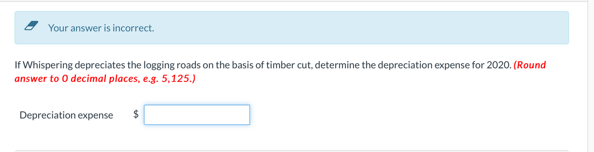 Your answer is incorrect.
If Whispering depreciates the logging roads on the basis of timber cut, determine the depreciation expense for 2020. (Round
answer to 0 decimal places, e.g. 5,125.)
Depreciation expense