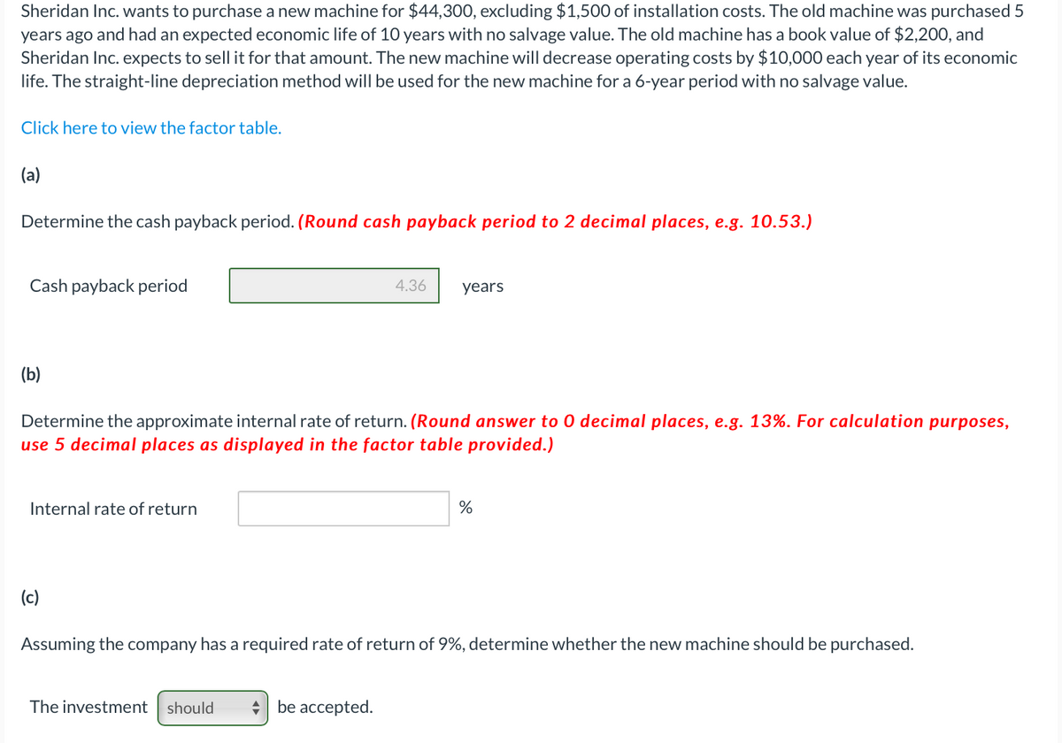 Sheridan Inc. wants to purchase a new machine for $44,300, excluding $1,500 of installation costs. The old machine was purchased 5
years ago and had an expected economic life of 10 years with no salvage value. The old machine has a book value of $2,200, and
Sheridan Inc. expects to sell it for that amount. The new machine will decrease operating costs by $10,000 each year of its economic
life. The straight-line depreciation method will be used for the new machine for a 6-year period with no salvage value.
Click here to view the factor table.
(a)
Determine the cash payback period. (Round cash payback period to 2 decimal places, e.g. 10.53.)
Cash payback period
4.36
years
(b)
Determine the approximate internal rate of return. (Round answer to 0 decimal places, e.g. 13%. For calculation purposes,
use 5 decimal places as displayed in the factor table provided.)
Internal rate of return
%
(c)
Assuming the company has a required rate of return of 9%, determine whether the new machine should be purchased.
The investment should
be accepted.
