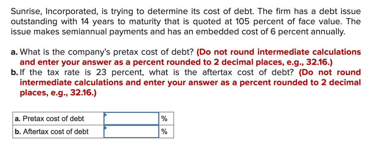 Sunrise, Incorporated, is trying to determine its cost of debt. The firm has a debt issue
outstanding with 14 years to maturity that is quoted at 105 percent of face value. The
issue makes semiannual payments and has an embedded cost of 6 percent annually.
a. What is the company's pretax cost of debt? (Do not round intermediate calculations
and enter your answer as a percent rounded to 2 decimal places, e.g., 32.16.)
b. If the tax rate is 23 percent, what is the aftertax cost of debt? (Do not round
intermediate calculations and enter your answer as a percent rounded to 2 decimal
places, e.g., 32.16.)
a. Pretax cost of debt
b. Aftertax cost of debt
%
%
