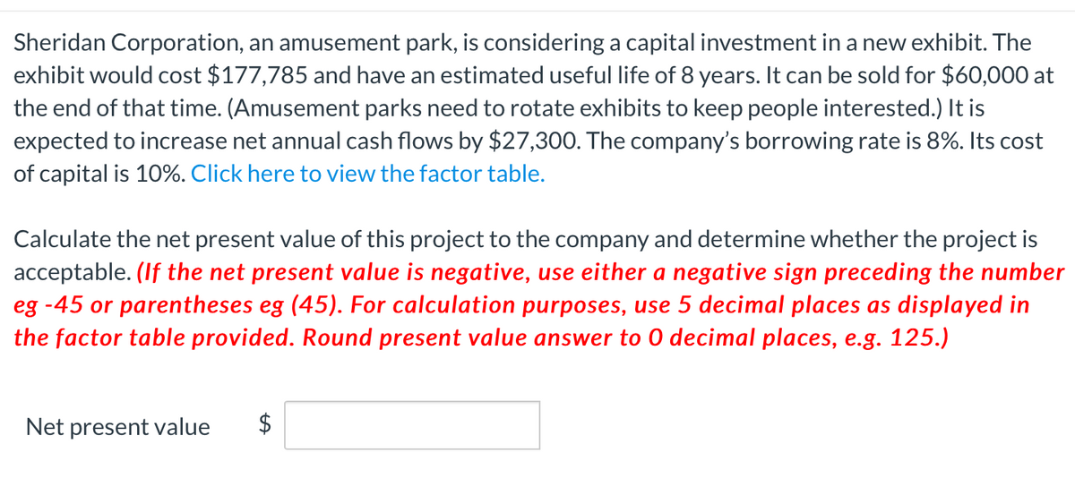 Sheridan Corporation, an amusement park, is considering a capital investment in a new exhibit. The
exhibit would cost $177,785 and have an estimated useful life of 8 years. It can be sold for $60,000 at
the end of that time. (Amusement parks need to rotate exhibits to keep people interested.) It is
expected to increase net annual cash flows by $27,300. The company's borrowing rate is 8%. Its cost
of capital is 10%. Click here to view the factor table.
Calculate the net present value of this project to the company and determine whether the project is
acceptable. (If the net present value is negative, use either a negative sign preceding the number
eg -45 or parentheses eg (45). For calculation purposes, use 5 decimal places as displayed in
the factor table provided. Round present value answer to 0 decimal places, e.g. 125.)
Net present value
$
