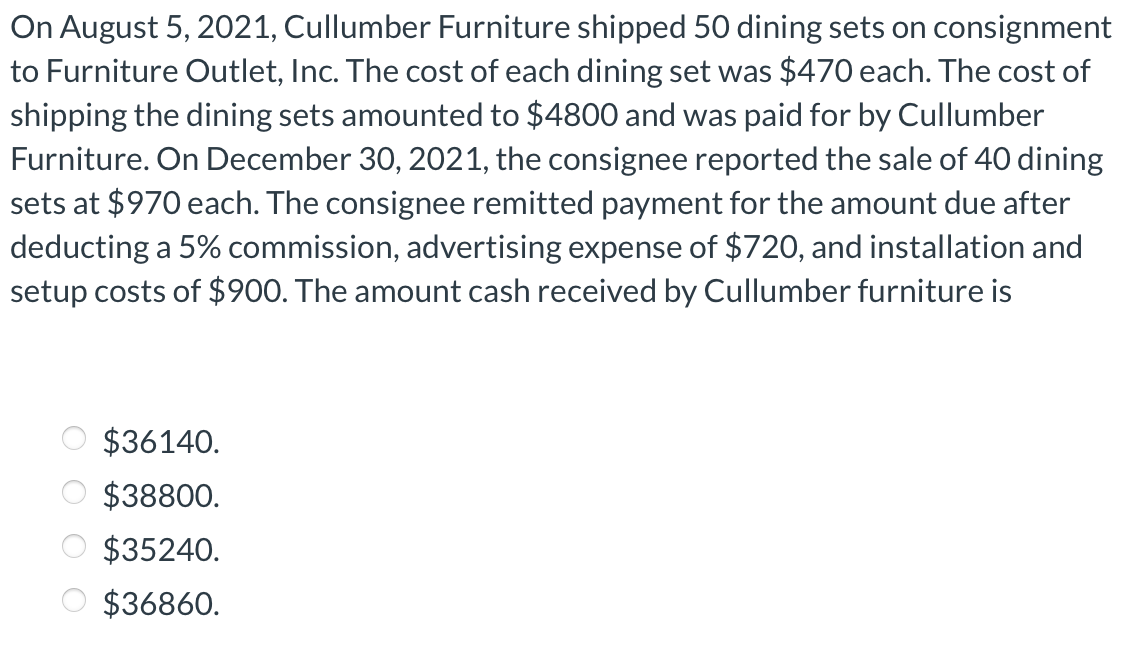 On August 5, 2021, Cullumber Furniture shipped 50 dining sets on consignment
to Furniture Outlet, Inc. The cost of each dining set was $470 each. The cost of
shipping the dining sets amounted to $4800 and was paid for by Cullumber
Furniture. On December 30, 2021, the consignee reported the sale of 40 dining
sets at $970 each. The consignee remitted payment for the amount due after
deducting a 5% commission, advertising expense of $720, and installation and
setup costs of $900. The amount cash received by Cullumber furniture is
OOOO
$36140.
$38800.
$35240.
$36860.
