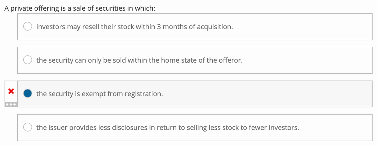 A private offering is a sale of securities in which:
X
investors may resell their stock within 3 months of acquisition.
the security can only be sold within the home state of the offeror.
the security is exempt from registration.
the issuer provides less disclosures in return to selling less stock to fewer investors.