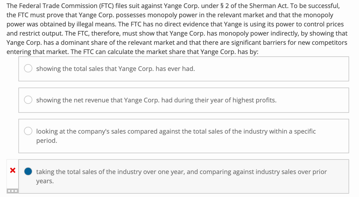 The Federal Trade Commission (FTC) files suit against Yange Corp. under § 2 of the Sherman Act. To be successful,
the FTC must prove that Yange Corp. possesses monopoly power in the relevant market and that the monopoly
power was obtained by illegal means. The FTC has no direct evidence that Yange is using its power to control prices
and restrict output. The FTC, therefore, must show that Yange Corp. has monopoly power indirectly, by showing that
Yange Corp. has a dominant share of the relevant market and that there are significant barriers for new competitors
entering that market. The FTC can calculate the market share that Yange Corp. has by:
showing the total sales that Yange Corp. has ever had.
×
showing the net revenue that Yange Corp. had during their year of highest profits.
looking at the company's sales compared against the total sales of the industry within a specific
period.
taking the total sales of the industry over one year, and comparing against industry sales over prior
years.