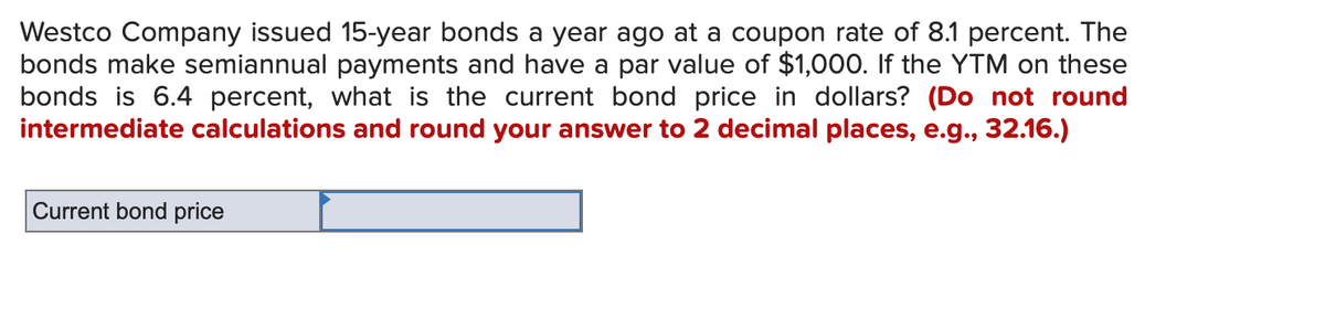 Westco Company issued 15-year bonds a year ago at a coupon rate of 8.1 percent. The
bonds make semiannual payments and have a par value of $1,000. If the YTM on these
bonds is 6.4 percent, what is the current bond price in dollars? (Do not round
intermediate calculations and round your answer to 2 decimal places, e.g., 32.16.)
Current bond price