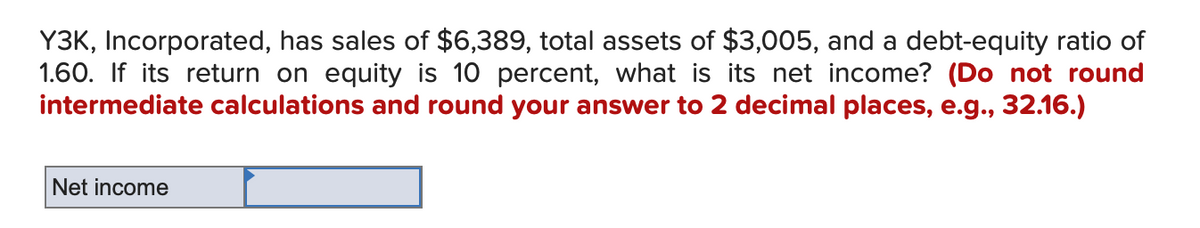 Y3K, Incorporated, has sales of $6,389, total assets of $3,005, and a debt-equity ratio of
1.60. If its return on equity is 10 percent, what is its net income? (Do not round
intermediate calculations and round your answer to 2 decimal places, e.g., 32.16.)
Net income