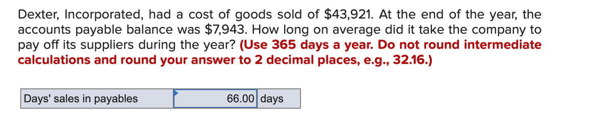 Dexter, Incorporated, had a cost of goods sold of $43,921. At the end of the year, the
accounts payable balance was $7,943. How long on average did it take the company to
pay off its suppliers during the year? (Use 365 days a year. Do not round intermediate
calculations and round your answer to 2 decimal places, e.g., 32.16.)
Days' sales in payables
66.00 days