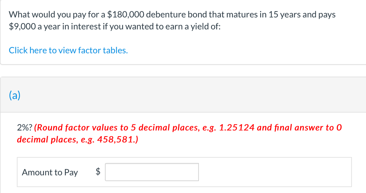 What would you pay for a $180,000 debenture bond that matures in 15 years and pays
$9,000 a year in interest if you wanted to earn a yield of:
Click here to view factor tables.
(a)
2%? (Round factor values to 5 decimal places, e.g. 1.25124 and final answer to 0
decimal places, e.g. 458,581.)
Amount to Pay