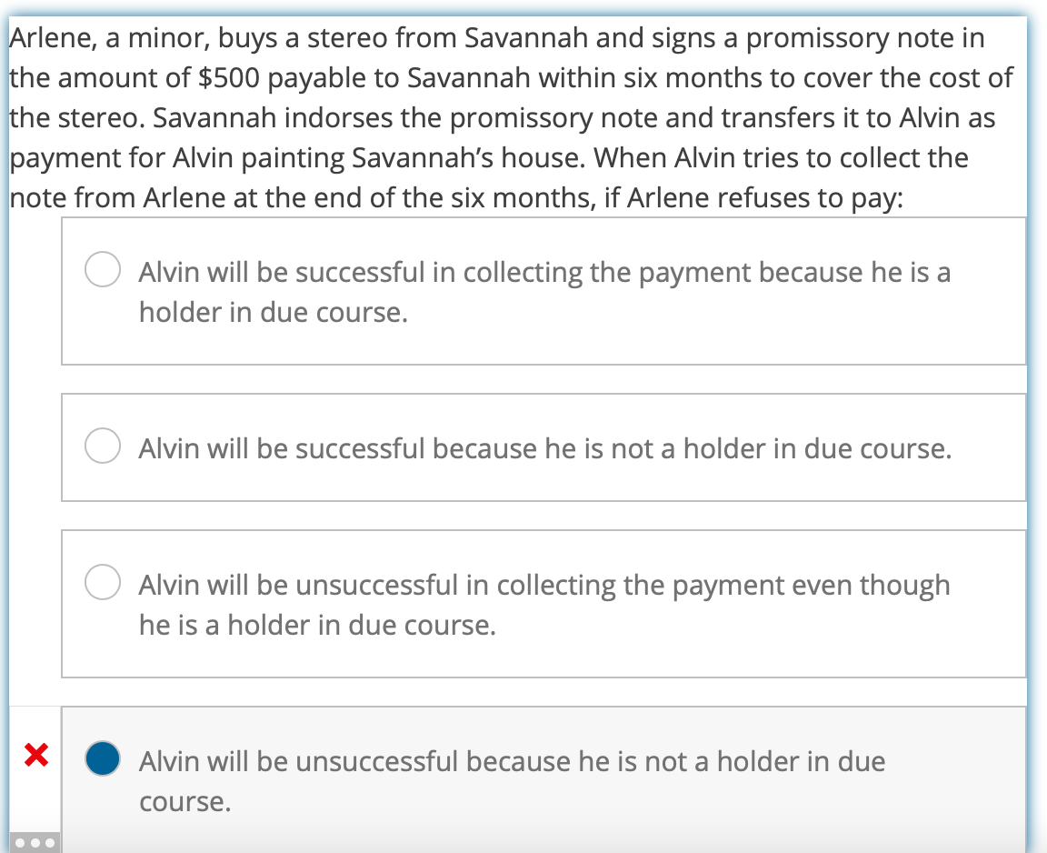 Arlene, a minor, buys a stereo from Savannah and signs a promissory note in
the amount of $500 payable to Savannah within six months to cover the cost of
the stereo. Savannah indorses the promissory note and transfers it to Alvin as
payment for Alvin painting Savannah's house. When Alvin tries to collect the
note from Arlene at the end of the six months, if Arlene refuses to pay:
X
Alvin will be successful in collecting the payment because he is a
holder in due course.
Alvin will be successful because he is not a holder in due course.
Alvin will be unsuccessful in collecting the payment even though
he is a holder in due course.
Alvin will be unsuccessful because he is not a holder in due
course.