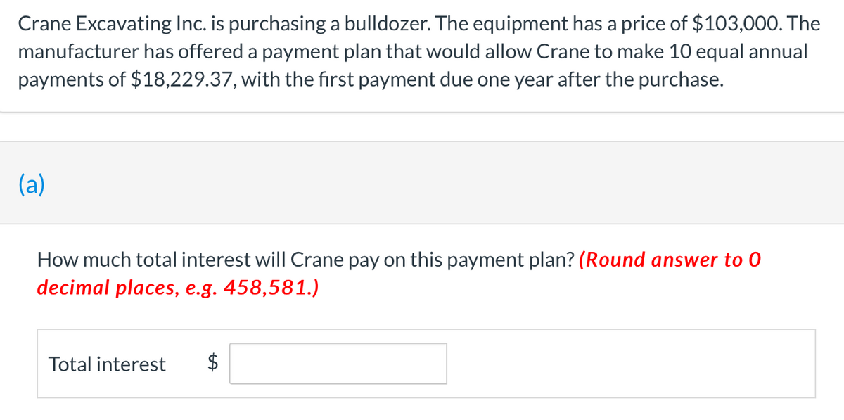 Crane Excavating Inc. is purchasing a bulldozer. The equipment has a price of $103,000. The
manufacturer has offered a payment plan that would allow Crane to make 10 equal annual
payments of $18,229.37, with the first payment due one year after the purchase.
(a)
How much total interest will Crane pay on this payment plan? (Round answer to 0
decimal places, e.g. 458,581.)
Total interest