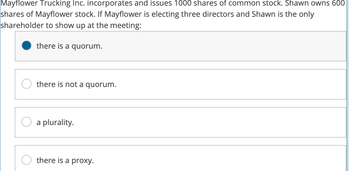 Mayflower Trucking Inc. incorporates and issues 1000 shares of common stock. Shawn owns 600
shares of Mayflower stock. If Mayflower is electing three directors and Shawn is the only
shareholder to show up at the meeting:
there is a quorum.
there is not a quorum.
a plurality.
there is a proxy.