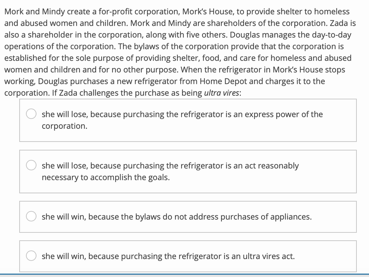 Mork and Mindy create a for-profit corporation, Mork's House, to provide shelter to homeless
and abused women and children. Mork and Mindy are shareholders of the corporation. Zada is
also a shareholder in the corporation, along with five others. Douglas manages the day-to-day
operations of the corporation. The bylaws of the corporation provide that the corporation is
established for the sole purpose of providing shelter, food, and care for homeless and abused
women and children and for no other purpose. When the refrigerator in Mork's House stops
working, Douglas purchases a new refrigerator from Home Depot and charges it to the
corporation. If Zada challenges the purchase as being ultra vires:
she will lose, because purchasing the refrigerator is an express power of the
corporation.
she will lose, because purchasing the refrigerator is an act reasonably
necessary to accomplish the goals.
she will win, because the bylaws do not address purchases of appliances.
she will win, because purchasing the refrigerator is an ultra vires act.