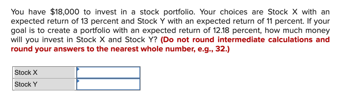 You have $18,000 to invest in a stock portfolio. Your choices are Stock X with an
expected return of 13 percent and Stock Y with an expected return of 11 percent. If your
goal is to create a portfolio with an expected return of 12.18 percent, how much money
will you invest in Stock X and Stock Y? (Do not round intermediate calculations and
round your answers to the nearest whole number, e.g., 32.)
Stock X
Stock Y