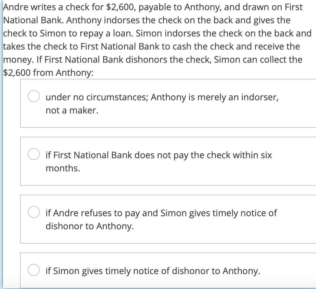 Andre writes a check for $2,600, payable to Anthony, and drawn on First
National Bank. Anthony indorses the check on the back and gives the
check to Simon to repay a loan. Simon indorses the check on the back and
takes the check to First National Bank to cash the check and receive the
money. If First National Bank dishonors the check, Simon can collect the
$2,600 from Anthony:
under no circumstances; Anthony is merely an indorser,
not a maker.
if First National Bank does not pay the check within six
months.
if Andre refuses to pay and Simon gives timely notice of
dishonor to Anthony.
if Simon gives timely notice of dishonor to Anthony.