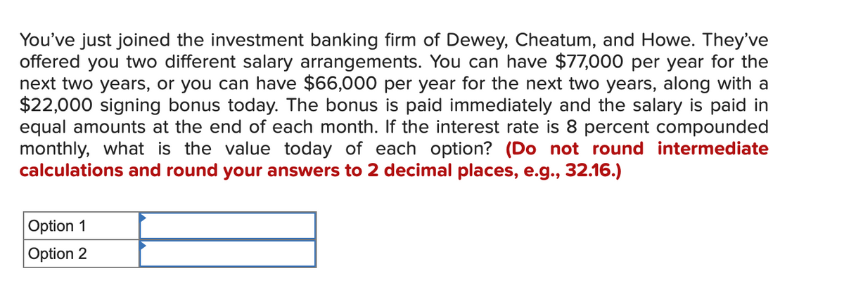 You've just joined the investment banking firm of Dewey, Cheatum, and Howe. They've
offered you two different salary arrangements. You can have $77,000 per year for the
next two years, or you can have $66,000 per year for the next two years, along with a
$22,000 signing bonus today. The bonus is paid immediately and the salary is paid in
equal amounts at the end of each month. If the interest rate is 8 percent compounded
monthly, what is the value today of each option? (Do not round intermediate
calculations and round your answers to 2 decimal places, e.g., 32.16.)
Option 1
Option 2