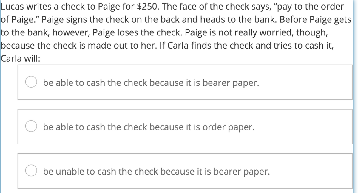 Lucas writes a check to Paige for $250. The face of the check says, "pay to the order
of Paige." Paige signs the check on the back and heads to the bank. Before Paige gets
to the bank, however, Paige loses the check. Paige is not really worried, though,
because the check is made out to her. If Carla finds the check and tries to cash it,
Carla will:
be able to cash the check because it is bearer paper.
be able to cash the check because it is order paper.
be unable to cash the check because it is bearer paper.