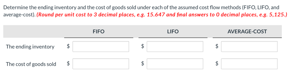 Determine the ending inventory and the cost of goods sold under each of the assumed cost flow methods (FIFO, LIFO, and
average-cost). (Round per unit cost to 3 decimal places, e.g. 15.647 and final answers to 0 decimal places, e.g. 5,125.)
FIFO
LIFO
AVERAGE-COST
The ending inventory
$
The cost of goods sold
$
$
%24
%24
%24
