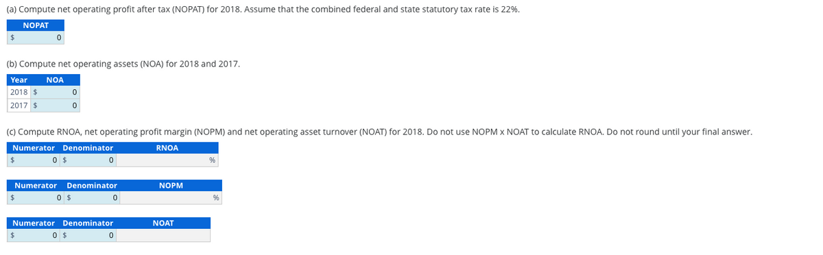 (a) Compute net operating profit after tax (NOPAT) for 2018. Assume that the combined federal and state statutory tax rate is 22%.
NOPAT
$
0
(b) Compute net operating assets (NOA) for 2018 and 2017.
Year NOA
2018 $
2017 $
0
0
(c) Compute RNOA, net operating profit margin (NOPM) and net operating asset turnover (NOAT) for 2018. Do not use NOPM x NOAT to calculate RNOA. Do not round until your final answer.
Numerator Denominator
RNOA
$
0 $
0
%
Numerator
Denominator
NOPM
$
0 $
0
%
$
Numerator Denominator
0 $
NOAT
0